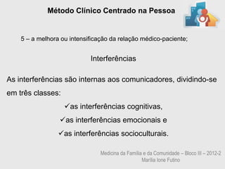 Método Clínico Centrado na Pessoa


    5 – a melhora ou intensificação da relação médico-paciente;


                            Interferências

As interferências são internas aos comunicadores, dividindo-se
em três classes:
                   as interferências cognitivas,
                 as interferências emocionais e
                 as interferências socioculturais.

                                Medicina da Família e da Comunidade – Bloco III – 2012-2
                                                   Marília Ione Futino
 