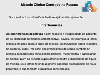 Método Clínico Centrado na Pessoa


  5 – a melhora ou intensificação da relação médico-paciente;

                           Interferências

As interferências cognitivas dizem respeito à incapacidade do paciente
de se expressar de maneira compreensível, devido, por exemplo, a fortes
crenças mágicas sobre o papel do médico, ou convicções sobre aspectos
de cuidar ou curar. Por parte dos profissionais de saúde, também há
crenças baseadas nos princípios tradicionais, mecanicistas e cartesianos
da ciência, além do aspecto supostamente neutro e distanciado da figura
do médico. Este também tende a ignorar aspectos psicossociais de seus
pacientes, o que também atrapalha a comunicação.
 