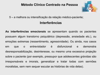 Método Clínico Centrado na Pessoa


     5 – a melhora ou intensificação da relação médico-paciente;

                             Interferências

As interferências emocionais se apresentam quando os pacientes
possuem algum transtorno psiquiátrico (depressão, ansiedade etc.), ou
emoções extremas (ressentimento, agressividade). Ou ainda, nos casos
em      que     o    entrevistador    é    disfuncional   e    demonstra
desresponsabilização, desinteresse, ou mesmo uma excessiva projeção
sobre o paciente (por exemplo, pressupor que adolescentes grávidas são
irresponsáveis e imorais, generalizar e tratar todas com sermões
moralistas, sem nem sequer escutar as histórias de vida delas).
 