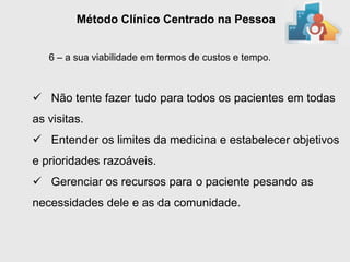 Método Clínico Centrado na Pessoa


   6 – a sua viabilidade em termos de custos e tempo.



 Não tente fazer tudo para todos os pacientes em todas
as visitas.
 Entender os limites da medicina e estabelecer objetivos
e prioridades razoáveis.
 Gerenciar os recursos para o paciente pesando as
necessidades dele e as da comunidade.
 