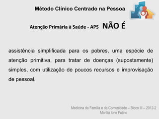 Método Clínico Centrado na Pessoa


        Atenção Primária à Saúde - APS       NÃO É

assistência simplificada para os pobres, uma espécie de
atenção primitiva, para tratar de doenças (supostamente)
simples, com utilização de poucos recursos e improvisação
de pessoal.




                         Medicina da Família e da Comunidade – Bloco III – 2012-2
                                            Marília Ione Futino
 
