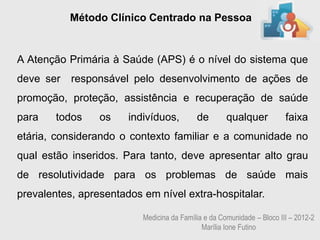 Método Clínico Centrado na Pessoa


A Atenção Primária à Saúde (APS) é o nível do sistema que
deve ser   responsável pelo desenvolvimento de ações de
promoção, proteção, assistência e recuperação de saúde
para    todos    os    indivíduos,         de        qualquer           faixa
etária, considerando o contexto familiar e a comunidade no
qual estão inseridos. Para tanto, deve apresentar alto grau
de resolutividade para os problemas de saúde mais
prevalentes, apresentados em nível extra-hospitalar.

                          Medicina da Família e da Comunidade – Bloco III – 2012-2
                                             Marília Ione Futino
 
