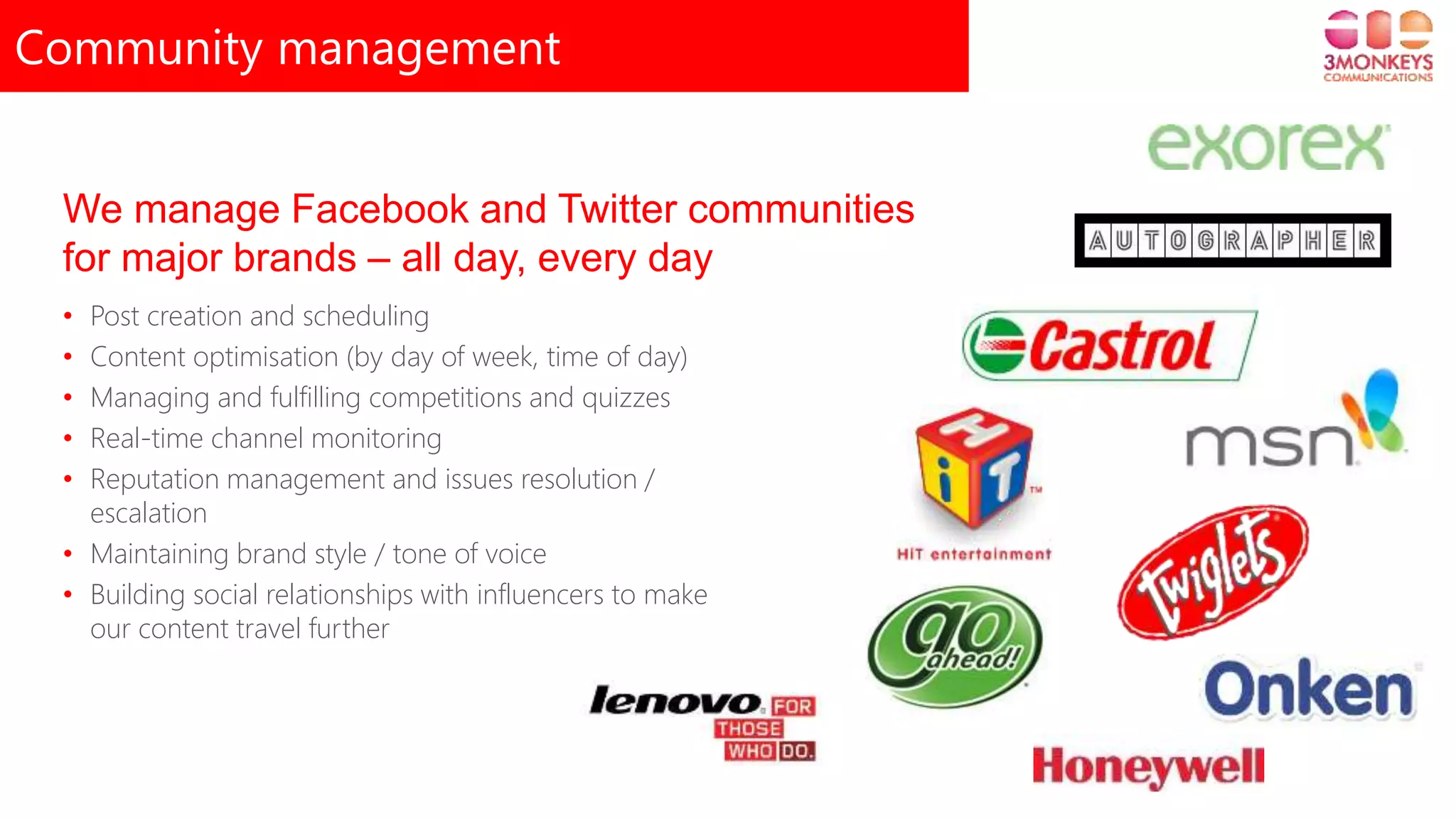 Community management
• Post creation and scheduling
• Content optimisation (by day of week, time of day)
• Managing and fulfilling competitions and quizzes
• Real-time channel monitoring
• Reputation management and issues resolution /
escalation
• Maintaining brand style / tone of voice
• Building social relationships with influencers to make
our content travel further
We manage Facebook and Twitter communities
for major brands – all day, every day
 