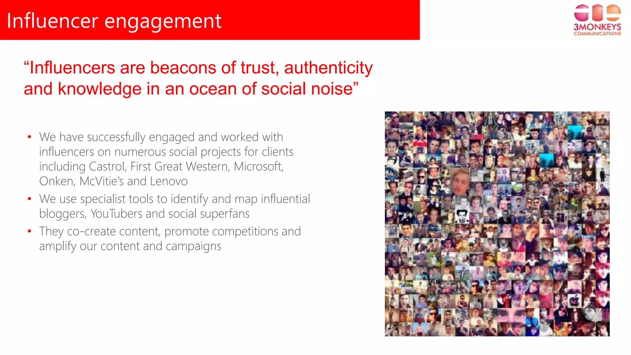 Influencer engagement
“Influencers are beacons of trust, authenticity
and knowledge in an ocean of social noise”
• We have successfully engaged and worked with
influencers on numerous social projects for clients
including Castrol, First Great Western, Microsoft,
Onken, McVitie’s and Lenovo
• We use specialist tools to identify and map influential
bloggers, YouTubers and social superfans
• They co-create content, promote competitions and
amplify our content and campaigns
 