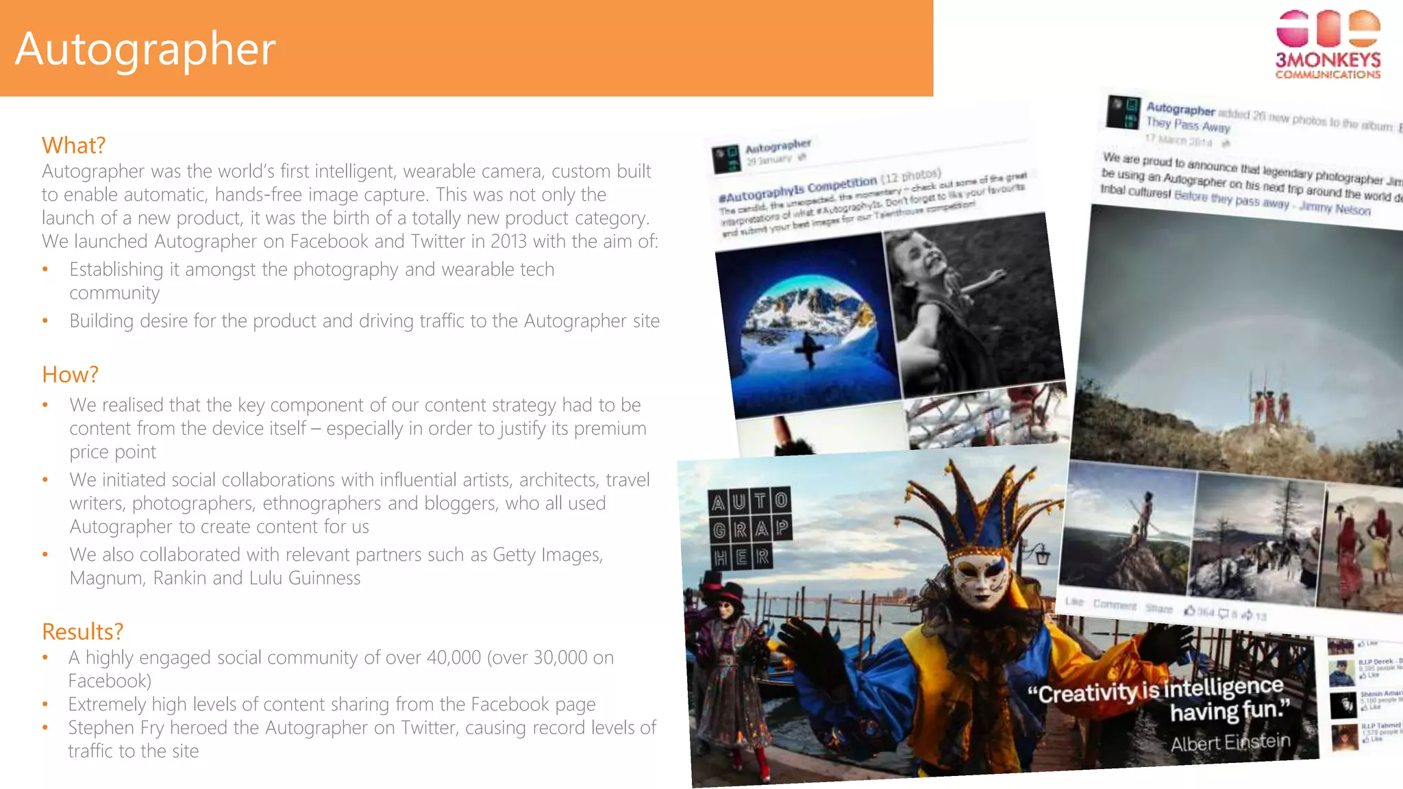 Click to edit Master title style
Autographer
What?
Autographer was the world’s first intelligent, wearable camera, custom built
to enable automatic, hands-free image capture. This was not only the
launch of a new product, it was the birth of a totally new product category.
We launched Autographer on Facebook and Twitter in 2013 with the aim of:
• Establishing it amongst the photography and wearable tech
community
• Building desire for the product and driving traffic to the Autographer site
How?
• We realised that the key component of our content strategy had to be
content from the device itself – especially in order to justify its premium
price point
• We initiated social collaborations with influential artists, architects, travel
writers, photographers, ethnographers and bloggers, who all used
Autographer to create content for us
• We also collaborated with relevant partners such as Getty Images,
Magnum, Rankin and Lulu Guinness
Results?
• A highly engaged social community of over 40,000 (over 30,000 on
Facebook)
• Extremely high levels of content sharing from the Facebook page
• Stephen Fry heroed the Autographer on Twitter, causing record levels of
traffic to the site
 