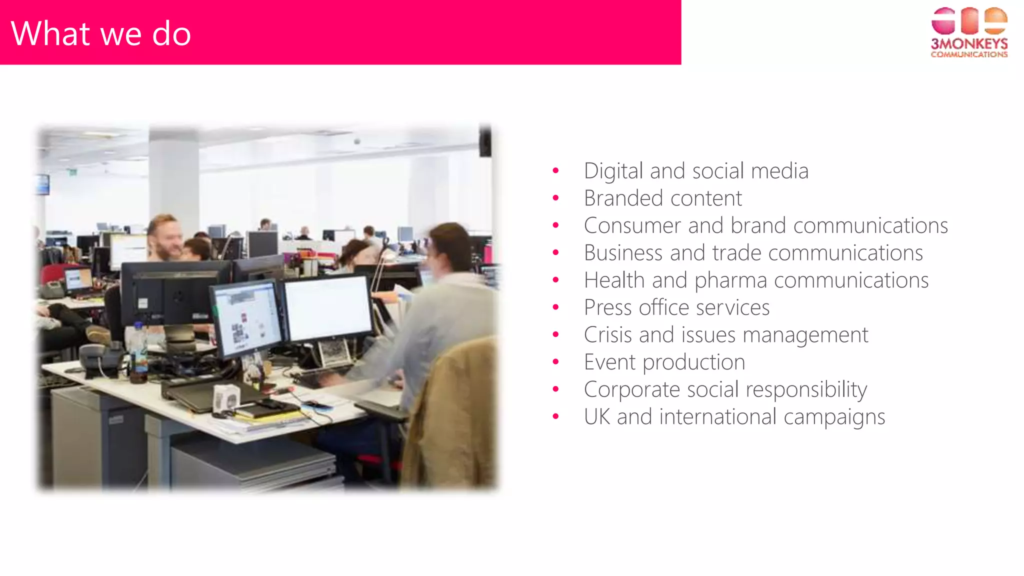 What we do
• Digital and social media
• Branded content
• Consumer and brand communications
• Business and trade communications
• Health and pharma communications
• Press office services
• Crisis and issues management
• Event production
• Corporate social responsibility
• UK and international campaigns
 