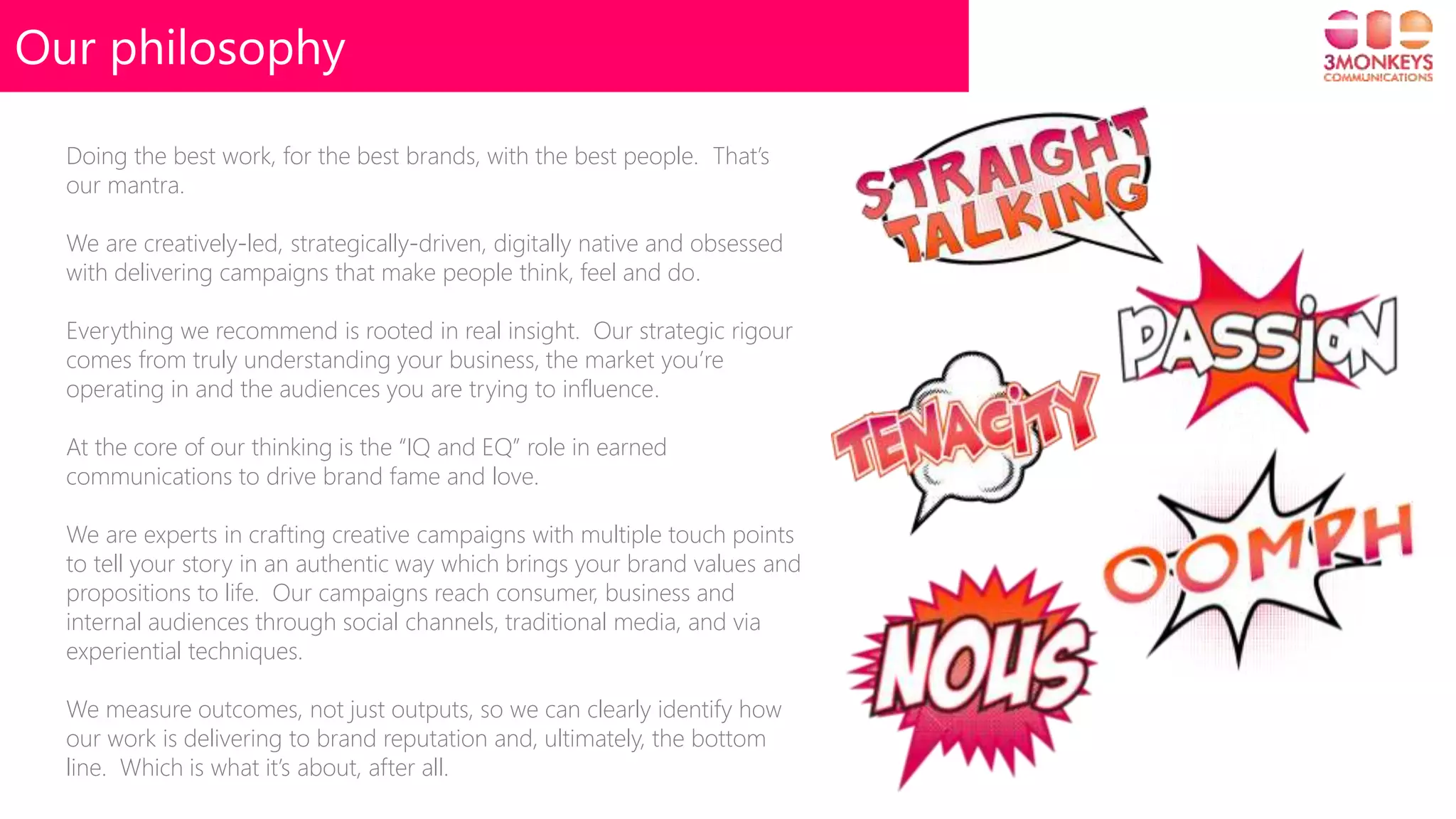 Our philosophy
Doing the best work, for the best brands, with the best people. That’s
our mantra.
We are creatively-led, strategically-driven, digitally native and obsessed
with delivering campaigns that make people think, feel and do.
Everything we recommend is rooted in real insight. Our strategic rigour
comes from truly understanding your business, the market you’re
operating in and the audiences you are trying to influence.
At the core of our thinking is the “IQ and EQ” role in earned
communications to drive brand fame and love.
We are experts in crafting creative campaigns with multiple touch points
to tell your story in an authentic way which brings your brand values and
propositions to life. Our campaigns reach consumer, business and
internal audiences through social channels, traditional media, and via
experiential techniques.
We measure outcomes, not just outputs, so we can clearly identify how
our work is delivering to brand reputation and, ultimately, the bottom
line. Which is what it’s about, after all.
 