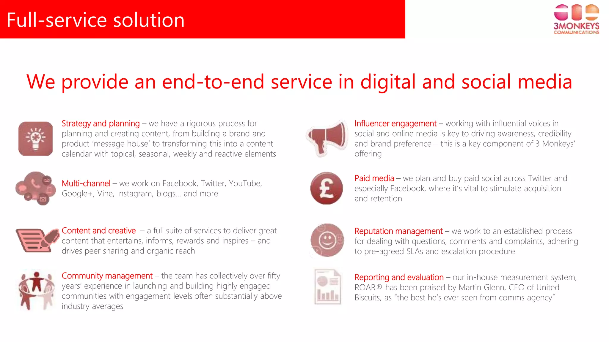 Full-service solution
We provide an end-to-end service in digital and social media
Strategy and planning – we have a rigorous process for
planning and creating content, from building a brand and
product ‘message house’ to transforming this into a content
calendar with topical, seasonal, weekly and reactive elements
Multi-channel – we work on Facebook, Twitter, YouTube,
Google+, Vine, Instagram, blogs… and more
Content and creative – a full suite of services to deliver great
content that entertains, informs, rewards and inspires – and
drives peer sharing and organic reach
Community management – the team has collectively over fifty
years’ experience in launching and building highly engaged
communities with engagement levels often substantially above
industry averages
Influencer engagement – working with influential voices in
social and online media is key to driving awareness, credibility
and brand preference – this is a key component of 3 Monkeys’
offering
Paid media – we plan and buy paid social across Twitter and
especially Facebook, where it’s vital to stimulate acquisition
and retention
Reputation management – we work to an established process
for dealing with questions, comments and complaints, adhering
to pre-agreed SLAs and escalation procedure
Reporting and evaluation – our in-house measurement system,
ROAR® has been praised by Martin Glenn, CEO of United
Biscuits, as “the best he’s ever seen from comms agency”
 