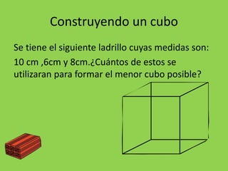 Construyendo un cubo
Se tiene el siguiente ladrillo cuyas medidas son:
10 cm ,6cm y 8cm.¿Cuántos de estos se
utilizaran para formar el menor cubo posible?
 
