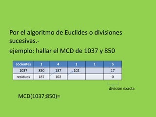 Por el algoritmo de Euclides o divisiones
sucesivas.-
ejemplo: hallar el MCD de 1037 y 850
división exacta
MCD(1037;850)=
cocientes 1 4 1 1 5
1037 850 187 102 17
residuos 187 102 0
 