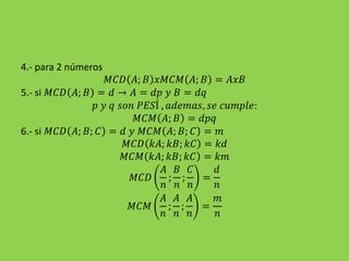 4.- para 2 números
𝑀𝐶𝐷 𝐴; 𝐵 𝑥𝑀𝐶𝑀 𝐴; 𝐵 = 𝐴𝑥𝐵
5.- si 𝑀𝐶𝐷 𝐴; 𝐵 = 𝑑 → 𝐴 = 𝑑𝑝 𝑦 𝐵 = 𝑑𝑞
𝑝 𝑦 𝑞 𝑠𝑜𝑛 𝑃𝐸𝑆Í , 𝑎𝑑𝑒𝑚𝑎𝑠, 𝑠𝑒 𝑐𝑢𝑚𝑝𝑙𝑒:
𝑀𝐶𝑀 𝐴; 𝐵 = 𝑑𝑝𝑞
6.- si 𝑀𝐶𝐷 𝐴; 𝐵; 𝐶 = 𝑑 𝑦 𝑀𝐶𝑀 𝐴; 𝐵; 𝐶 = 𝑚
𝑀𝐶𝐷 𝑘𝐴; 𝑘𝐵; 𝑘𝐶 = 𝑘𝑑
𝑀𝐶𝑀 𝑘𝐴; 𝑘𝐵; 𝑘𝐶 = 𝑘𝑚
𝑀𝐶𝐷
𝐴
𝑛
;
𝐵
𝑛
;
𝐶
𝑛
=
𝑑
𝑛
𝑀𝐶𝑀
𝐴
𝑛
;
𝐴
𝑛
;
𝐴
𝑛
=
𝑚
𝑛
 