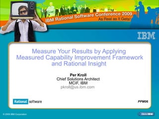 Measure Your Results by Applying  Measured Capability Improvement Framework and Rational Insight  Per Kroll Chief Solutions Architect MCIF, IBM [email_address]   PPM06 © 2009 IBM Corporation 