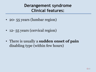 Derangement syndrome
Clinical features:
• 20- 55 years (lumbar region)
• 12- 55 years (cervical region)
• There is usually a sudden onset of pain
disabling type (within few hours)
10
 