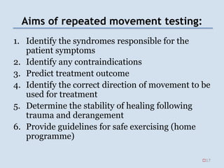 Aims of repeated movement testing:
1. Identify the syndromes responsible for the
patient symptoms
2. Identify any contraindications
3. Predict treatment outcome
4. Identify the correct direction of movement to be
used for treatment
5. Determine the stability of healing following
trauma and derangement
6. Provide guidelines for safe exercising (home
programme)
17
 