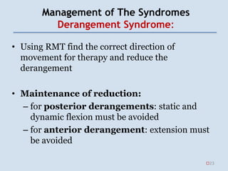 Management of The Syndromes
Derangement Syndrome:
• Using RMT find the correct direction of
movement for therapy and reduce the
derangement
• Maintenance of reduction:
– for posterior derangements: static and
dynamic flexion must be avoided
– for anterior derangement: extension must
be avoided
23
 