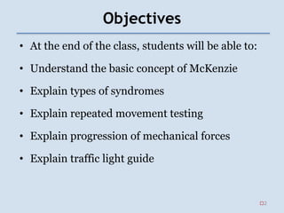 Objectives
• At the end of the class, students will be able to:
• Understand the basic concept of McKenzie
• Explain types of syndromes
• Explain repeated movement testing
• Explain progression of mechanical forces
• Explain traffic light guide
2
 