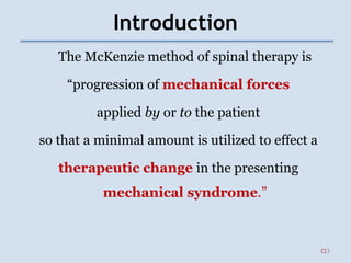 Introduction
The McKenzie method of spinal therapy is
“progression of mechanical forces
applied by or to the patient
so that a minimal amount is utilized to effect a
therapeutic change in the presenting
mechanical syndrome.”
3
 
