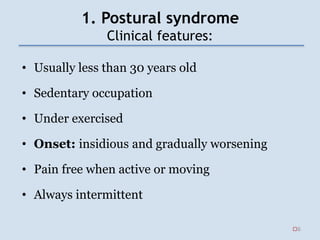 1. Postural syndrome
Clinical features:
• Usually less than 30 years old
• Sedentary occupation
• Under exercised
• Onset: insidious and gradually worsening
• Pain free when active or moving
• Always intermittent
6
 