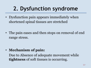 2. Dysfunction syndrome
• Dysfunction pain appears immediately when
shortened spinal tissues are stretched
• The pain eases and then stops on removal of end
range stress.
• Mechanism of pain:
Due to Absence of adequate movement while
tightness of soft tissues is occurring.
7
 