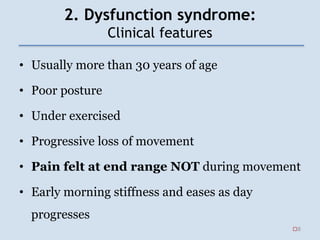 2. Dysfunction syndrome:
Clinical features
• Usually more than 30 years of age
• Poor posture
• Under exercised
• Progressive loss of movement
• Pain felt at end range NOT during movement
• Early morning stiffness and eases as day
progresses
8
 