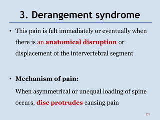 3. Derangement syndrome
• This pain is felt immediately or eventually when
there is an anatomical disruption or
displacement of the intervertebral segment
• Mechanism of pain:
When asymmetrical or unequal loading of spine
occurs, disc protrudes causing pain
9
 