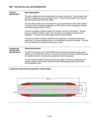 3M™ Cold Shrink Joint, SC145-II/SS145-II
3 of 6
Product
Specification
Open Specification
The joint is designed to be compatible with the cable construction. This joint shall meet
the cable voltage rating, but not exceed 145 kV. The joint will be tested in accordance
with the requirements of IEC Std. 60840.
The joint will be rated by the manufacturer for use on transmission class cable systems.
It must be rated for continuous operation at 194ºF (90ºC), with an emergency overload
temperature rating of 266ºF (130ºC).
This joint is capable of splicing cables with copper or aluminum conductors. The joint
body is a cold shrink design, which does not require any additional heat source for
installation. The body is a molded design made of silicone rubber.
The joint kit includes materials needed to fit the application, consisting of cold shrink,
heat shrink, a housing containing resin or a combination of previous materials. The color
of the completed joint insulator shall be gray or black.
Engineering.
Architectural
Specifications
Closed Specification
The 3M™ Cold Shrink Joint, SC145-II/SS145-II is designed for polymeric type power
cables and is rated 69 kV to 145 kV. The joint kit will contain all of the materials required
to complete one joint, excluding cable preparation tools and supplies.
The joint shall be capable of splicing cables with copper or aluminum conductors and
shall be installed in accordance with the instructions/drawing provided with the 3M
SC145-II/SS145-II kits.
Loaded joint body structure dimension (Typical Data)
 