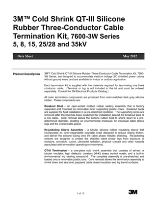 1 of 13 3M
3M™ Cold Shrink QT-III Silicone
Rubber Three-Conductor Cable
Termination Kit, 7600-3W Series
5, 8, 15, 25/28 and 35kV
Product Description 3M™ Cold Shrink QT-III Silicone Rubber Three-Conductor Cable Termination Kit, 7600-
3W Series, are designed to accommodate medium voltage 3/C shielded power cables
without ground wires, and are available for indoor or outdoor application.
Each termination kit is supplied with the materials required for terminating one three
conductor cable. (Terminal or lug is not included in the kit and must be ordered
separately. Consult the 3M Electrical Products Catalog.)
All main termination components are produced from color-matched dark gray silicone
rubber. These components are:
Breakout Boot – an open-ended molded rubber sealing assembly that is factory
expanded and mounted on removable inner supporting plastic cores. Breakout boots
are supplied for field installation in a pre-stretched condition. The supporting cores are
removed after the boot has been positioned for installation around the breakout area of
a 3/C cable. Core removal allows the silicone rubber boot to shrink down to a pre-
determined diameter, creating an environmental enclosure for individual cable phase
legs and the overall cable jacket.
Re-jacketing Sleeve Assembly – a tubular silicone rubber insulating sleeve that
incorporates an inner-expandable polyester braid designed to reduce sliding friction,
and deliver the silicone tubing onto the cable phase metallic shielding. Re-jacketing
sleeves are designed to protect the shielded cable phase legs from exposure to
moisture, corrosion, ozone, ultraviolet radiation, physical contact and other hazards
associated with termination operating environments.
QT-III Termination – a one-piece cold shrink assembly that consists of skirted or
tubular insulator, high dielectric constant (Hi-K) stress control mastic and a built-in
environmental top sealing compound. The complete assembly is pre-stretched and
loaded onto a removable plastic core. Core removal allows the termination assembly to
shrink down and seal onto prepared cable phase insulation and lug barrel surfaces.
Data Sheet May 2012
 