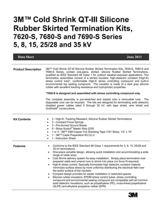 3Mm
3M™ Cold Shrink QT-III Silicone
Rubber Skirted Termination Kits,
7620-S, 7680-S and 7690-S Series
5, 8, 15, 25/28 and 35 kV
Product Description 3M™ Cold Shrink QT-III Silicone Rubber Skirted Termination Kits, 7620-S, 7680-S and
7690-S Series, contain one-piece, skirted, silicone Rubber Skirted Terminations,
qualified as IEEE Standard 48 Class 1 for outdoor weather-exposed applications. The
termination assemblies consist of a skirted insulator, high-dielectric constant (High-K)
stress control tube*, conformable High-K stress controlling compound and built-in
environmental top sealing compound. The insulator is made of a dark gray silicone
rubber with excellent tracking resistance and hydrophobic properties.
*7620-S is designed and assembled with stress controlling compound only.
The complete assembly is pre-stretched and loaded onto a removable core. The
disposable core can be recycled. The kits are designed for terminating solid dielectric
shielded power cables rated 5 through 35 kV, with tape shield, wire shield and
UniShield®
constructions.
Kit Contents  3 - High-K, Tracking Resistant, Silicone Rubber Skirted Terminations
 3 - Constant Force Springs
 3 - Pre-formed Ground Braids
 6 - Strips Scotch®
Mastic Strip 2230
 1 or 3 - 3M™ EMI Copper Foil Shielding Tape 1181 Strips, 1/2” x 10”
 1 - 3M™ Cable Preparation Kit CC-2
 1 - Instruction Sheet
Features  Conforms to the IEEE Standard 48 Class 1 requirements for 5, 8, 15, 25/28 and
35 kV terminations
 One-piece versatile design, allowing quick installation and accommodating a wide
range of cable sizes
 Cold Shrink delivery system for easy installation: Simply place termination over
prepared cable and unwind core to shrink into place (no force fit required)
 High-K stress control: Specially formulated high dielectric constant material
minimizes surface stress by more uniformly distributing the electrical field over
the entire surface of the insulator
 Compact design provides for easier installation in restricted spaces
 Silicone rubber insulators, EPDM stress control tubes, stress controlling
compound and environmental sealing compound are compatible with all common
solid dielectric insulations, such as polyethylene (PE), cross-linked polyethylene
(XLPE) and ethylene propylene rubber (EPR)
Data Sheet June 2013
 