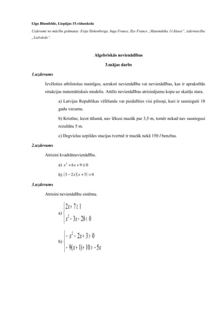 Līga Blumfelde, Liepājas 15.vidusskola
Uzdevumi no mācību grāmatas: Evija Slokenberga, Inga France, Ilze France „Matemātika 11.klasei”, izdevniecība
„Lielvārds”.
Algebriskās nevienādības
3.mājas darbs
1.uzdevums
Izvēloties atbilstošus mainīgos, uzraksti nevienādību vai nevienādības, kas ir aprakstītās
situācijas matemātiskais modelis. Attēlo nevienādības atrisinājumu kopu uz skaitļu stara.
a) Latvijas Republikas vēlēšanās var piedalīties visi pilsoņi, kuri ir sasnieguši 18
gadu vecumu.
b) Kristīne, lecot tālumā, nav lēkusi mazāk par 3,5 m, tomēr nekad nav sasniegusi
rezultātu 5 m.
c) Degvielas uzpildes stacijas tvertnē ir mazāk nekā 150 l benzīna.
2.uzdevums
Atrisini kvadrātnevienādību.
a) 0962
≤++ xx
b) ( )( ) 0523 >+− xx
3.uzdevums
Atrisini nevienādību sistēmu.
a)



<−−
≥+
0283
172
2
xx
x
b)



−>++−
>+−−
xx
xx
510)1(9
0322
 
