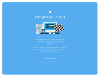 #MktgKickstart Tool Kit 
Invest in the growth of your business by making small 
changes to your Twitter presence that can lead to 
big results. 
We’ve put together this tool kit to help you focus on getting 
the most out of your profile, planning content, and finally, 
writing Tweets that excite followers. 
LET’S GET STARTED 
business.twitter.com | @TwitterSmallBiz 
 