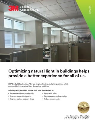 3M™
Daylight Redirecting Film is a simple, effective daylighting solution which
comfortably brings natural light deeper into buildings.
Buildings with abundant natural light have been shown to:
• 
Increase employee productivity		 • 
Boost retail sales
• 
Improve student test scores		 • 
Decrease rates of absenteeism
• 
Improve patient recovery times		 • 
Reduce energy costs
Daylight
Optimizing natural light in buildings helps
provide a better experience for all of us.
See the world in a different light
with 3M™
Daylight Redirecting Film
 