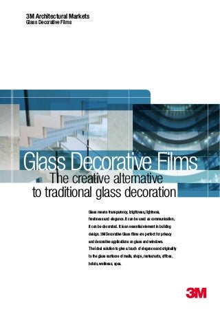 3M Architectural Markets
Glass Decorative Films
Glass Decorative Films
Glass means transparency, brightness, lightness,
freshness and elegance. It can be used as communication,
it can be decorated. It is an essential element in building
design. 3M Decorative Glass ﬁlms are perfect for privacy
and decorative applications on glass and windows.
The ideal solution to give a touch of elegance and originality
to the glass surfaces of malls, shops, restaurants, ofﬁces,
hotels, wellness, spas.
to traditional glass decoration
The creative alternative
 