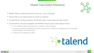www.stratebi.com 11
MasterData(DatosMaestros)
• Master Data se trata de construir una vez, usar a menudo.
• Datos útiles a las aplicaciones en toda la empresa.
• Se identifican atributos dentro de Master Data, como dirección del cliente.
• Los beneficios técnicos tangibles del MDM incluyen (para cada subject area):
• 1. Un modelo de datos multi-aplicación, escalable a toda la empresa
• 2. Procesos de flujo de trabajo que soportan la generación, verificación, homogeneización de los datos
(automatizados y con intervención)
• 3. Mejora de la calidad de los datos
 
