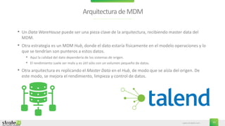www.stratebi.com 13
Arquitectura deMDM
• Un Data WareHouse puede ser una pieza clave de la arquitectura, recibiendo master data del
MDM.
• Otra estrategia es un MDM Hub, donde el dato estaría físicamente en el modelo operaciones y lo
que se tendrían son punteros a estos datos.
• Aquí la calidad del dato dependería de los sistemas de origen.
• El rendimiento suele ser malo y es útil sólo con un volumen pequeño de datos.
• Otra arquitectura es replicando el Master Data en el Hub, de modo que se aísla del origen. De
este modo, se mejora el rendimiento, limpieza y control de datos.
 