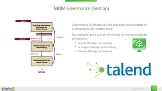 www.stratebi.com 17
MDMGovernance(Gestión)
• Governance (Gestión) son los procesos involucrados en
el desarrollo del 'Master Data'
• Por ejemplo, para que se dé de alta un nuevo producto
se necesita:
• El coste (Manager de Compras)
• La imagen (Manager de Marketing)
• Garantía (Manager de Servicio)
 