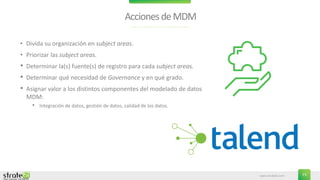www.stratebi.com 23
AccionesdeMDM
• Divida su organización en subject areas.
• Priorizar las subject areas.
• Determinar la(s) fuente(s) de registro para cada subject areas.
• Determinar qué necesidad de Governance y en qué grado.
• Asignar valor a los distintos componentes del modelado de datos
MDM:
• Integración de datos, gestión de datos, calidad de los datos.
 