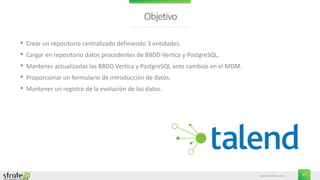 www.stratebi.com 27
Objetivo
• Crear un repositorio centralizado definiendo 3 entidades.
• Cargar en repositorio datos procedentes de BBDD Vertica y PostgreSQL.
• Mantener actualizadas las BBDD Vertica y PostgreSQL ante cambios en el MDM.
• Proporcionar un formulario de introducción de datos.
• Mantener un registro de la evolución de los datos.
 