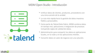 www.stratebi.com 29
MDMOpenStudio-Introducción
• Unificar datos de clientes, productos, proveedores con
una única versión de la verdad.
• La ruta más rápida hacia la gestión de datos maestros
fiables y procesables.
• Como parte de Talend Data Fabric, MDM combina datos
en tiempo real, aplicaciones e integración de procesos
incluyendo reglas de calidad de datos.
• Administración para compartir los datos en aplicaciones
locales, en la nube y en las aplicaciones móviles.
• Convertir datos en valor de negocio con una solución.
 