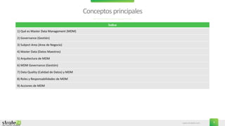 www.stratebi.com 3
Conceptosprincipales
Índice
1) Qué es Master Data Management (MDM)
2) Governance (Gestión)
3) Subject Area (Area de Negocio)
4) Master Data (Datos Maestros)
5) Arquitectura de MDM
6) MDM Governance (Gestión)
7) Data Quality (Calidad de Datos) y MDM
8) Roles y Responsabilidades de MDM
9) Acciones de MDM
 