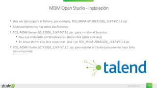 www.stratebi.com 31
MDMOpenStudio-Instalación
• Una vez descargado el fichero, por ejemplo, TOS_MDM-All-20181026_1147-V7.1.1.zip
• Al descomprimirlo, hay otros dos ficheros:
• TOS_MDM-Server-20181026_1147-V7.1.1.jar : para instalar el Servidor.
• Hay que instalarlo: en Windows con doble click (abrir con Java)
• En Linux abrirlo con Java o ejecutar: java –jar TOS_MDM-20181026_1147-V7.1.1.jar
• TOS_MDM-Studio-20181026_1147-V7.1.1.zip: para instalar el Studio (únicamente hace falta
descomprimir).
 