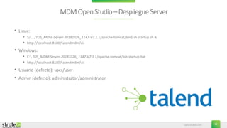 www.stratebi.com 32
MDMOpenStudio–DespliegueServer
• Linux:
• $/..../TOS_MDM-Server-20181026_1147-V7.1.1/apache-tomcat/bin$ sh startup.sh &
• http://localhost:8180/talendmdm/ui
• Windows:
• C: TOS_MDM-Server-20181026_1147-V7.1.1/apache-tomcat/bin startup.bat
• http://localhost:8180/talendmdm/ui
• Usuario (defecto): user/user
• Admin (defecto): administrator/administrator
 