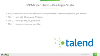 www.stratebi.com 34
MDMOpenStudio–DespliegueStudio
• Haga doble clic en el archivo ejecutable correspondiente a su sistema operativo, por ejemplo:
• TOS _ * - win-x86_64.exe, para Windows.
• TOS _ * - linux-gtk-x86_64, para Linux.
• TOS _ * - macosx-cocoa.app, para Mac.
 