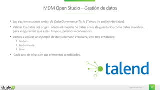 www.stratebi.com 37
MDMOpenStudio–Gestióndedatos
• Los siguientes pasos serían de Data Governance Tasks (Tareas de gestión de datos).
• Validar los datos del origen contra el modelo de datos antes de guardarlos como datos maestros,
para asegurarnos que están limpios, precisos y coherentes.
• Vamos a utilizar un ejemplo de datos llamado Products, con tres entidades:
• Products
• ProductFamily
• Store
• Cada uno de ellos con sus elementos o entidades.
 