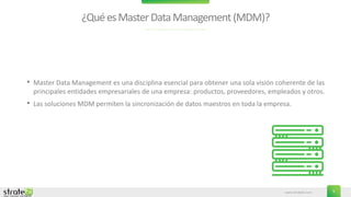 www.stratebi.com 5
¿QuéesMasterDataManagement(MDM)?
• Master Data Management es una disciplina esencial para obtener una sola visión coherente de las
principales entidades empresariales de una empresa: productos, proveedores, empleados y otros.
• Las soluciones MDM permiten la sincronización de datos maestros en toda la empresa.
 