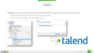 www.stratebi.com 52
Deploy
• Siempre hay que hacer un deploy de los objetos MDM: data model, data container y views
• Si no se hace deploy el servidor no ‘sabe’ de ellas en ejecución.
• Pasos: selecciona el objeto, right click, ‘Deploy To....’
 