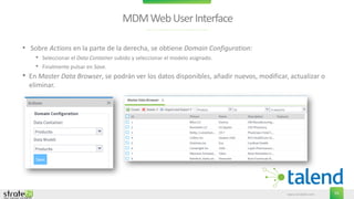 www.stratebi.com 55
MDMWebUserInterface
• Sobre Actions en la parte de la derecha, se obtiene Domain Configuration:
• Seleccionar el Data Container subido y seleccionar el modelo asignado.
• Finalmente pulsar en Save.
• En Master Data Browser, se podrán ver los datos disponibles, añadir nuevos, modificar, actualizar o
eliminar.
 