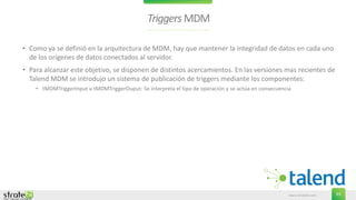 www.stratebi.com 63
TriggersMDM
• Como ya se definió en la arquitectura de MDM, hay que mantener la integridad de datos en cada uno
de los orígenes de datos conectados al servidor.
• Para alcanzar este objetivo, se disponen de distintos acercamientos. En las versiones mas recientes de
Talend MDM se introdujo un sistema de publicación de triggers mediante los componentes:
• tMDMTriggerInput u tMDMTriggerOuput: Se interpreta el tipo de operación y se actúa en consecuencia
 
