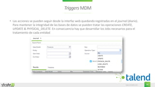 www.stratebi.com 64
TriggersMDM
• Las acciones se pueden seguir desde la interfaz web quedando registradas en el journal (diario).
Para mantener la integridad de las bases de datos se pueden tratar las operaciones CREATE,
UPDATE & PHYSICAL_DELETE. En consecuencia hay que desarrollar los Jobs necesarios para el
tratamiento de cada entidad.
 