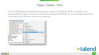 www.stratebi.com 67
Trigger Deploy-Store
• Una vez, finalizado el desarrollo del Job, hay que realizar un deploy del Job en el servidor y de su
correspondiente trigger. Para ello, se cambiará a la perspectiva MDM y se creará el trigger pertinente
realizando un click derecho sobre el Job requerido.
 