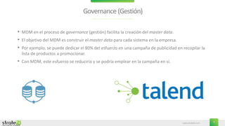 www.stratebi.com 7
Governance(Gestión)
• MDM en el proceso de governance (gestión) facilita la creación del master data.
• El objetivo del MDM es construir el master data para cada sistema en la empresa.
• Por ejemplo, se puede dedicar el 80% del esfuerzo en una campaña de publicidad en recopilar la
lista de productos a promocionar.
• Con MDM, este esfuerzo se reduciría y se podría emplear en la campaña en sí.
 